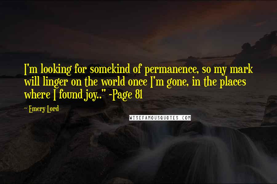 Emery Lord Quotes: I'm looking for somekind of permanence, so my mark will linger on the world once I'm gone, in the places where I found joy.." -Page 81