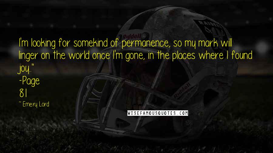 Emery Lord Quotes: I'm looking for somekind of permanence, so my mark will linger on the world once I'm gone, in the places where I found joy.." -Page 81