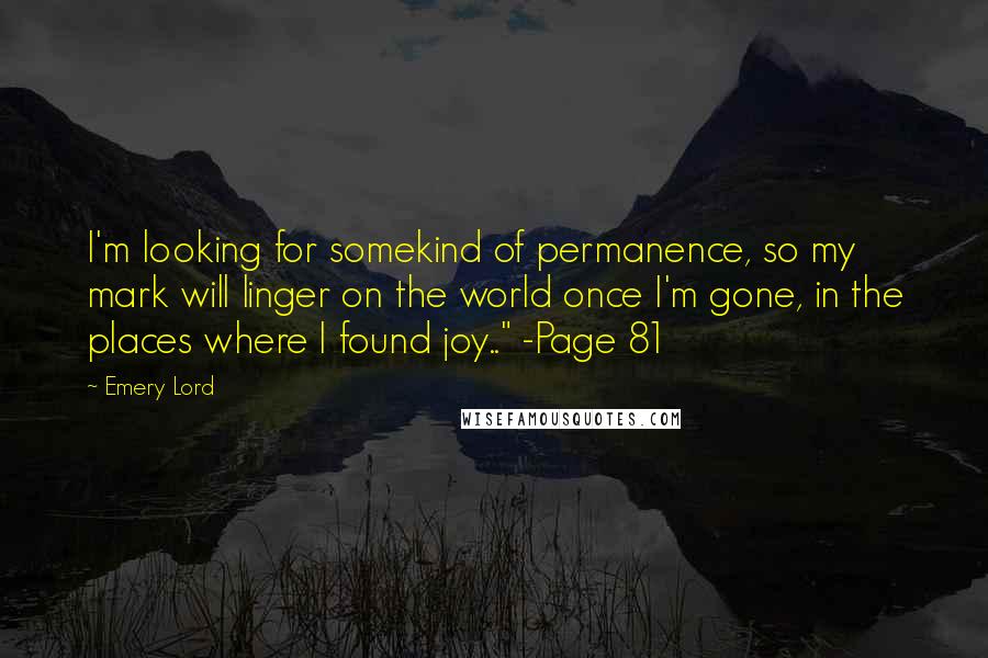 Emery Lord Quotes: I'm looking for somekind of permanence, so my mark will linger on the world once I'm gone, in the places where I found joy.." -Page 81