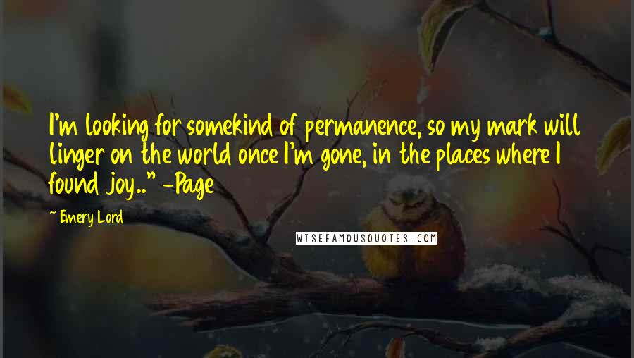 Emery Lord Quotes: I'm looking for somekind of permanence, so my mark will linger on the world once I'm gone, in the places where I found joy.." -Page 81