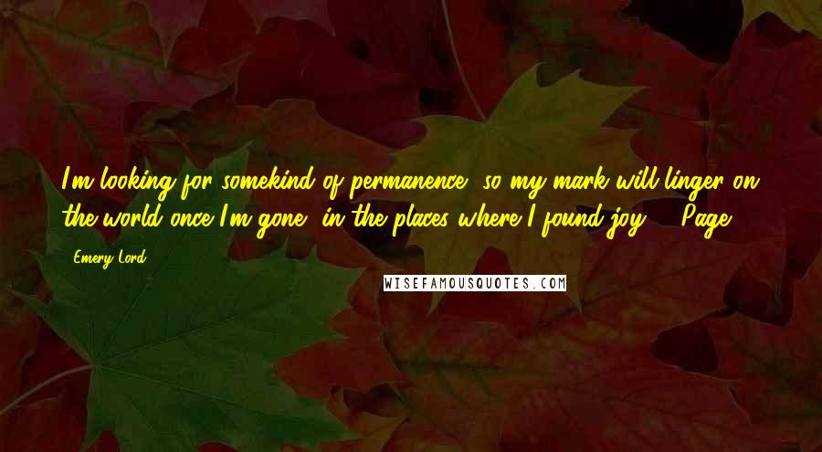 Emery Lord Quotes: I'm looking for somekind of permanence, so my mark will linger on the world once I'm gone, in the places where I found joy.." -Page 81