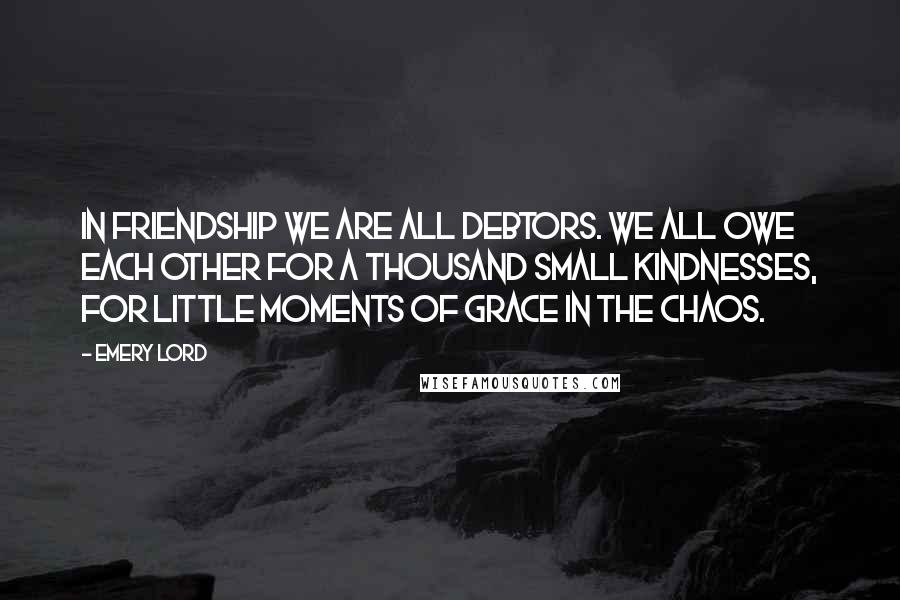 Emery Lord Quotes: In friendship we are all debtors. We all owe each other for a thousand small kindnesses, for little moments of grace in the chaos.