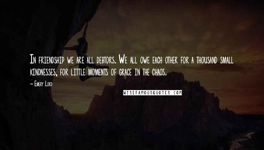 Emery Lord Quotes: In friendship we are all debtors. We all owe each other for a thousand small kindnesses, for little moments of grace in the chaos.