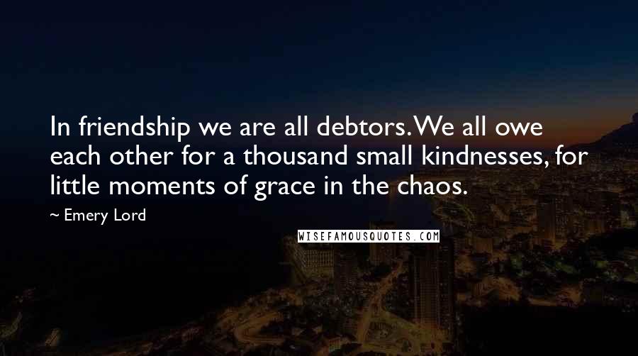 Emery Lord Quotes: In friendship we are all debtors. We all owe each other for a thousand small kindnesses, for little moments of grace in the chaos.