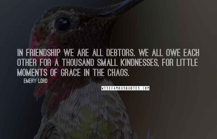 Emery Lord Quotes: In friendship we are all debtors. We all owe each other for a thousand small kindnesses, for little moments of grace in the chaos.