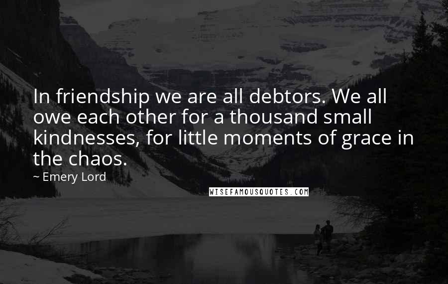 Emery Lord Quotes: In friendship we are all debtors. We all owe each other for a thousand small kindnesses, for little moments of grace in the chaos.