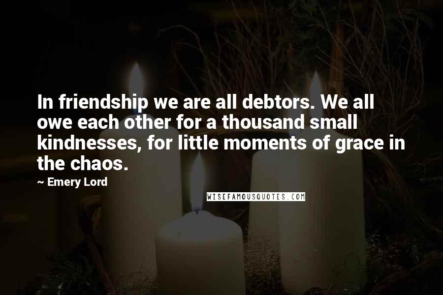 Emery Lord Quotes: In friendship we are all debtors. We all owe each other for a thousand small kindnesses, for little moments of grace in the chaos.