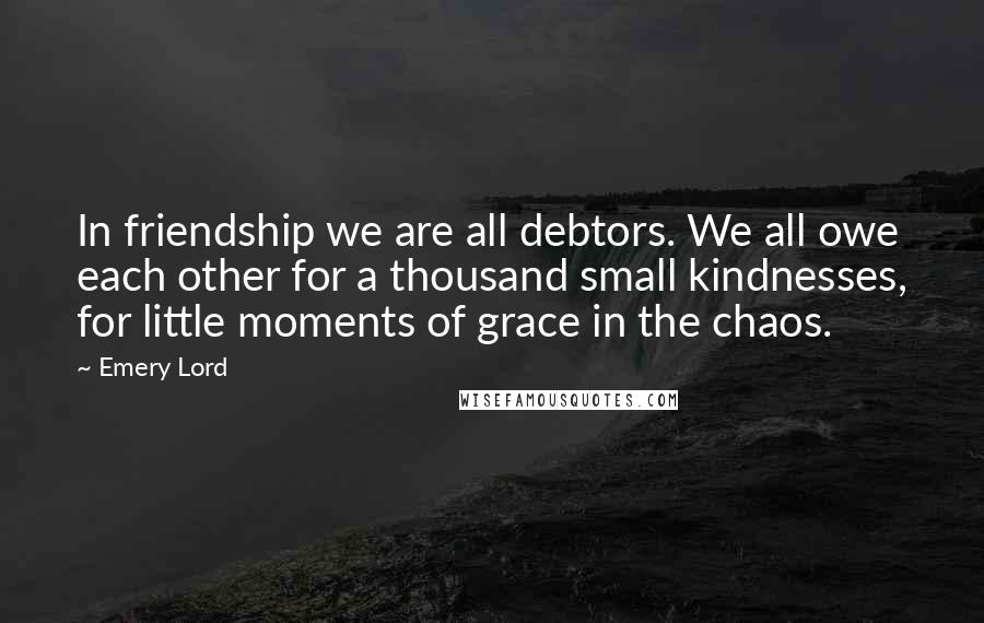 Emery Lord Quotes: In friendship we are all debtors. We all owe each other for a thousand small kindnesses, for little moments of grace in the chaos.