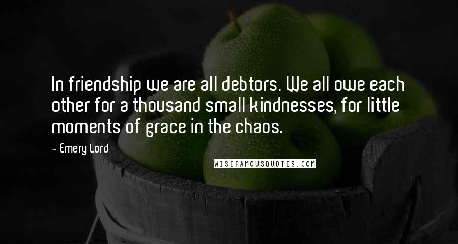 Emery Lord Quotes: In friendship we are all debtors. We all owe each other for a thousand small kindnesses, for little moments of grace in the chaos.