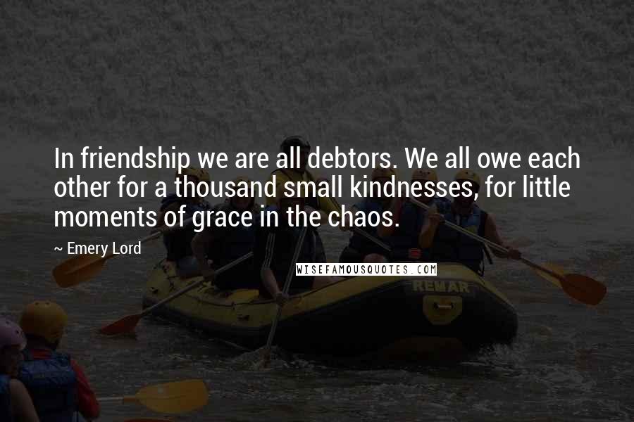 Emery Lord Quotes: In friendship we are all debtors. We all owe each other for a thousand small kindnesses, for little moments of grace in the chaos.