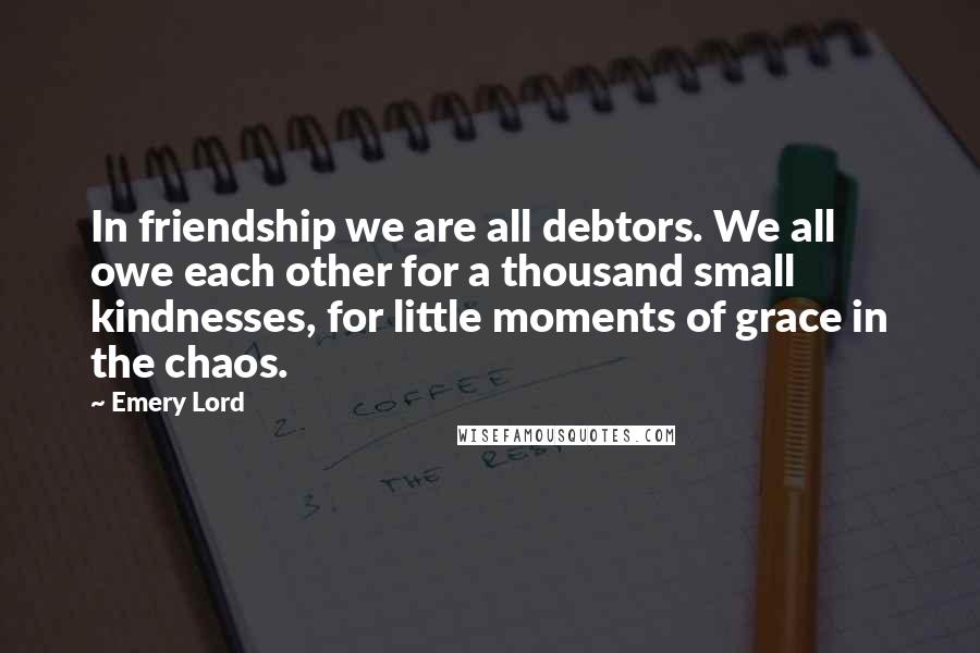 Emery Lord Quotes: In friendship we are all debtors. We all owe each other for a thousand small kindnesses, for little moments of grace in the chaos.