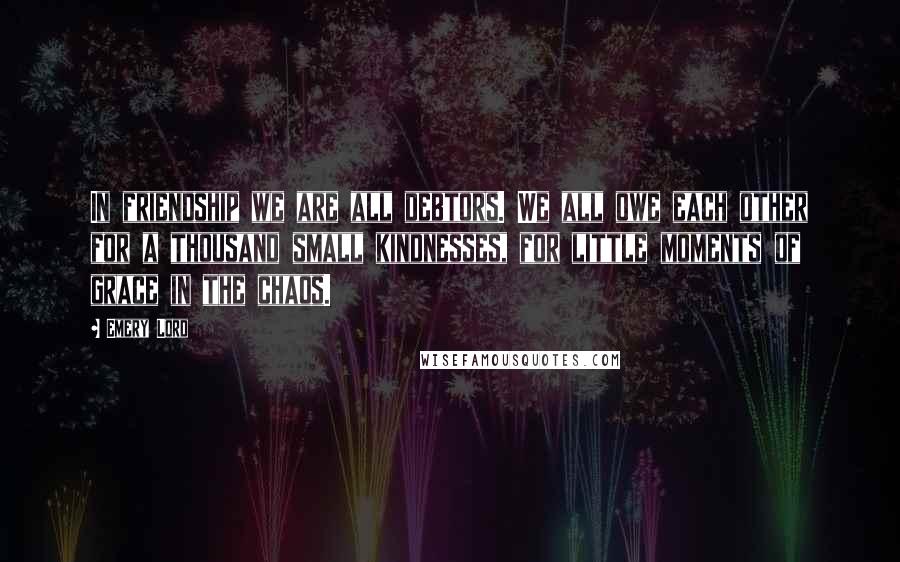 Emery Lord Quotes: In friendship we are all debtors. We all owe each other for a thousand small kindnesses, for little moments of grace in the chaos.