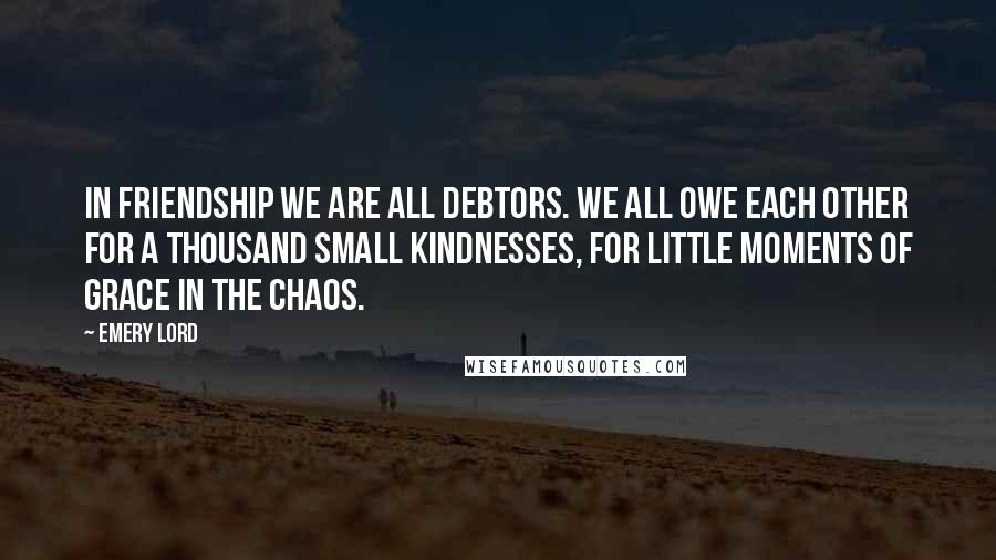 Emery Lord Quotes: In friendship we are all debtors. We all owe each other for a thousand small kindnesses, for little moments of grace in the chaos.