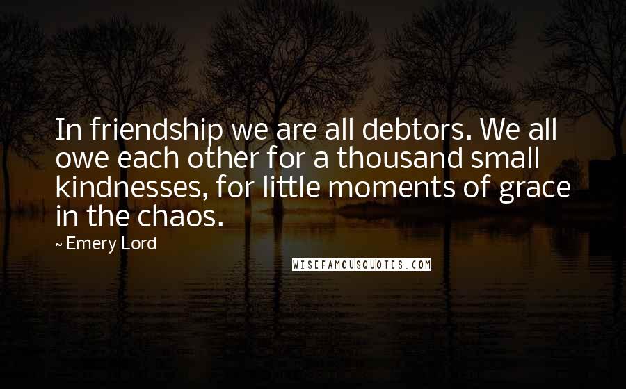 Emery Lord Quotes: In friendship we are all debtors. We all owe each other for a thousand small kindnesses, for little moments of grace in the chaos.