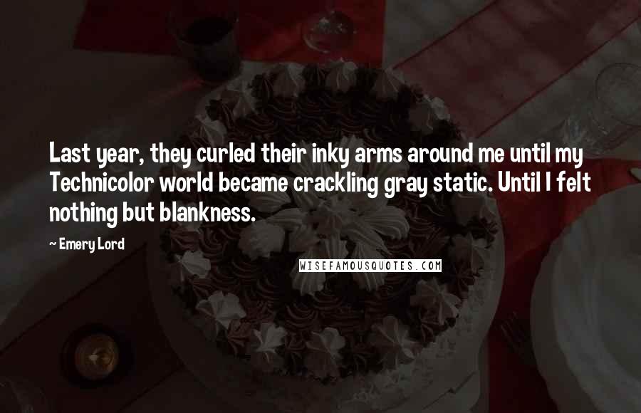 Emery Lord Quotes: Last year, they curled their inky arms around me until my Technicolor world became crackling gray static. Until I felt nothing but blankness.