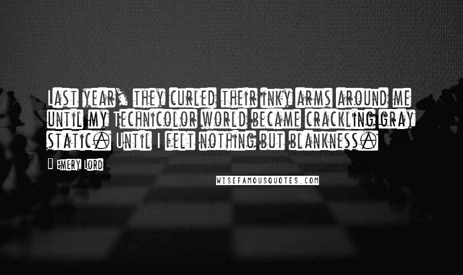 Emery Lord Quotes: Last year, they curled their inky arms around me until my Technicolor world became crackling gray static. Until I felt nothing but blankness.