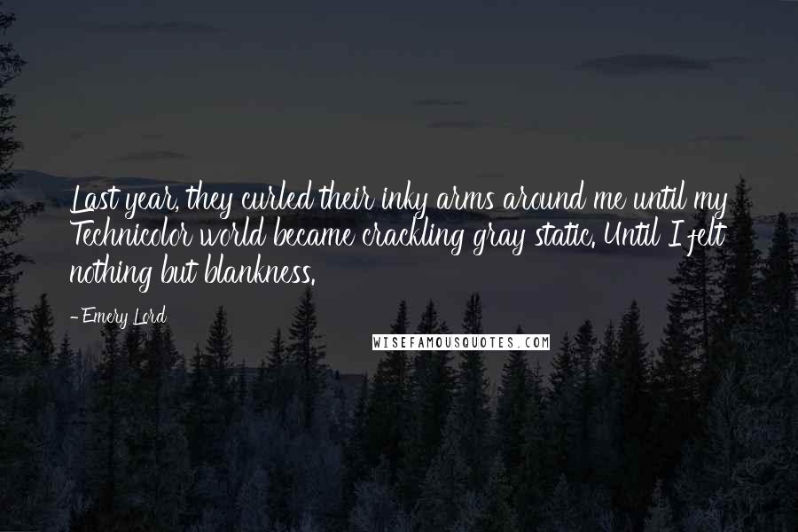 Emery Lord Quotes: Last year, they curled their inky arms around me until my Technicolor world became crackling gray static. Until I felt nothing but blankness.