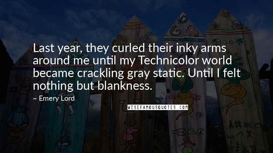 Emery Lord Quotes: Last year, they curled their inky arms around me until my Technicolor world became crackling gray static. Until I felt nothing but blankness.