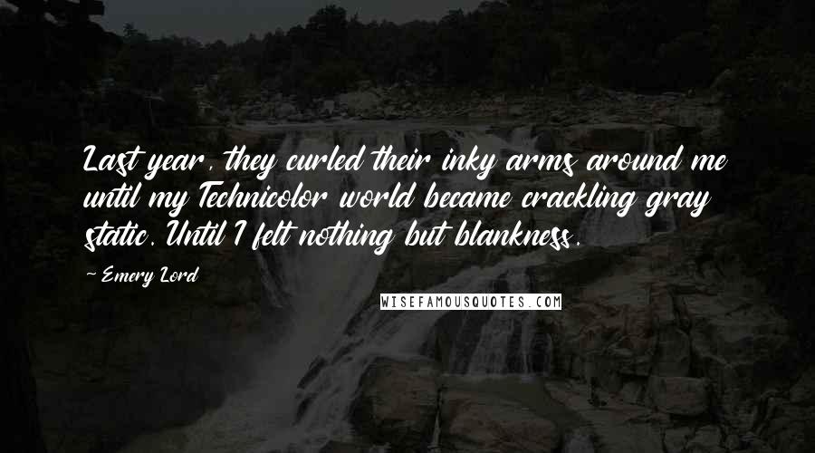 Emery Lord Quotes: Last year, they curled their inky arms around me until my Technicolor world became crackling gray static. Until I felt nothing but blankness.