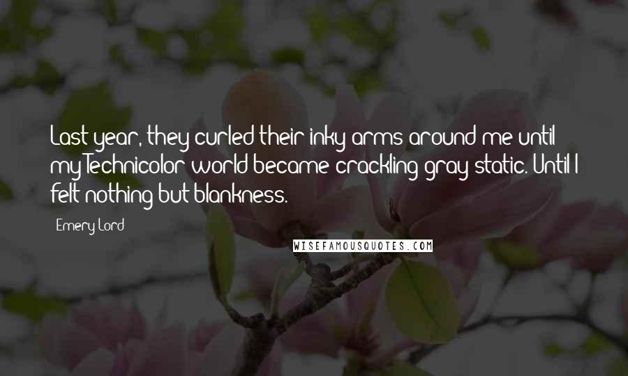 Emery Lord Quotes: Last year, they curled their inky arms around me until my Technicolor world became crackling gray static. Until I felt nothing but blankness.