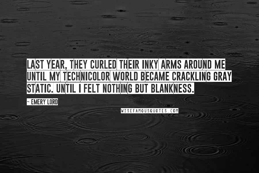 Emery Lord Quotes: Last year, they curled their inky arms around me until my Technicolor world became crackling gray static. Until I felt nothing but blankness.