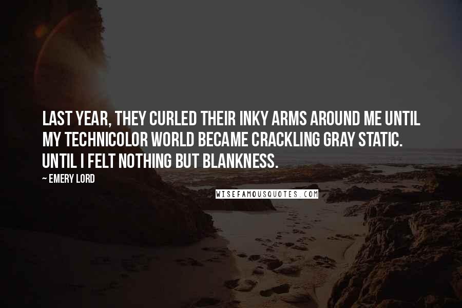 Emery Lord Quotes: Last year, they curled their inky arms around me until my Technicolor world became crackling gray static. Until I felt nothing but blankness.