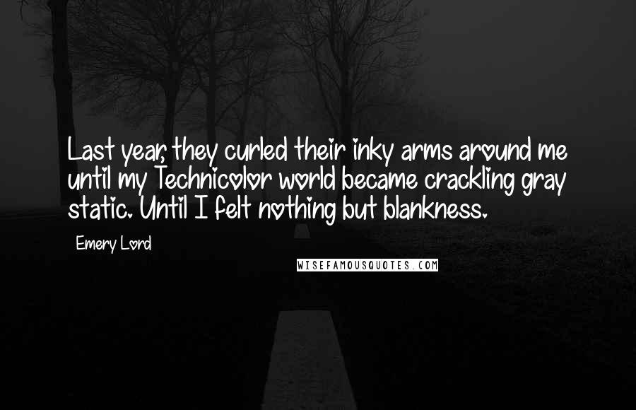 Emery Lord Quotes: Last year, they curled their inky arms around me until my Technicolor world became crackling gray static. Until I felt nothing but blankness.