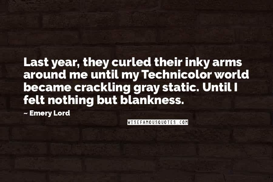 Emery Lord Quotes: Last year, they curled their inky arms around me until my Technicolor world became crackling gray static. Until I felt nothing but blankness.