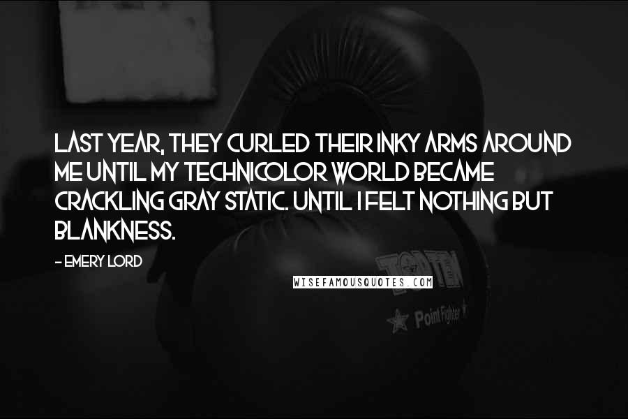Emery Lord Quotes: Last year, they curled their inky arms around me until my Technicolor world became crackling gray static. Until I felt nothing but blankness.