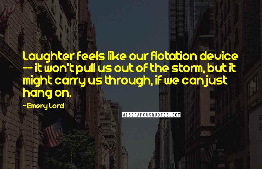 Emery Lord Quotes: Laughter feels like our flotation device -- it won't pull us out of the storm, but it might carry us through, if we can just hang on.