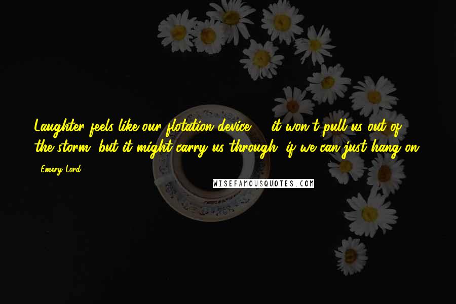 Emery Lord Quotes: Laughter feels like our flotation device -- it won't pull us out of the storm, but it might carry us through, if we can just hang on.