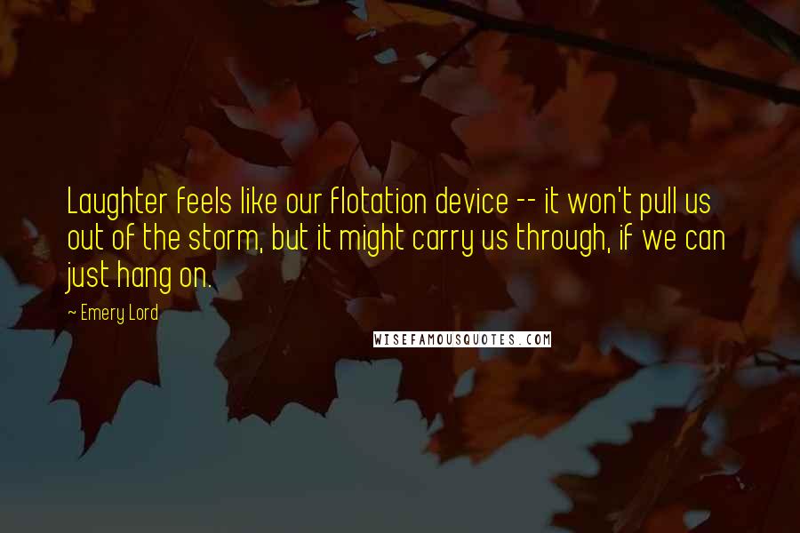 Emery Lord Quotes: Laughter feels like our flotation device -- it won't pull us out of the storm, but it might carry us through, if we can just hang on.