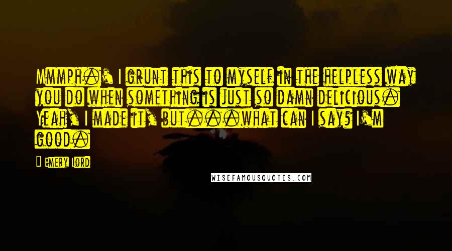 Emery Lord Quotes: Mmmph.' I grunt this to myself in the helpless way you do when something is just so damn delicious. Yeah, I made it, but...what can I say? I'm good.