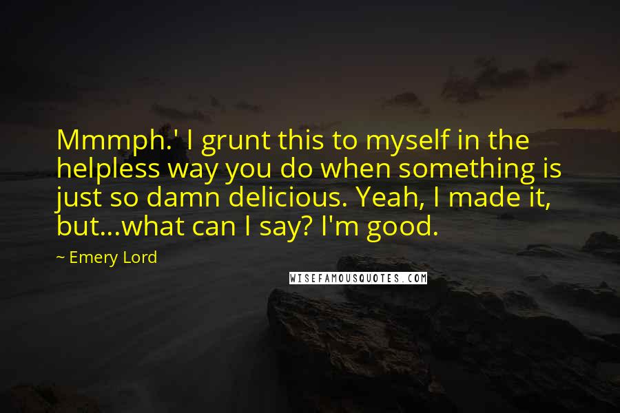 Emery Lord Quotes: Mmmph.' I grunt this to myself in the helpless way you do when something is just so damn delicious. Yeah, I made it, but...what can I say? I'm good.