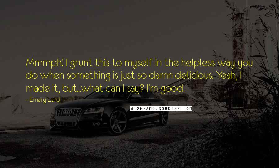 Emery Lord Quotes: Mmmph.' I grunt this to myself in the helpless way you do when something is just so damn delicious. Yeah, I made it, but...what can I say? I'm good.