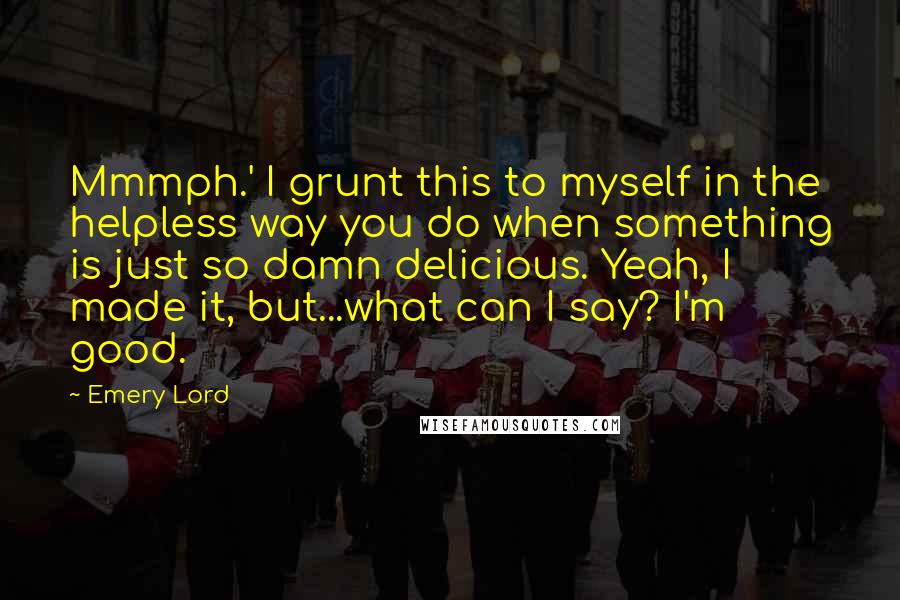 Emery Lord Quotes: Mmmph.' I grunt this to myself in the helpless way you do when something is just so damn delicious. Yeah, I made it, but...what can I say? I'm good.