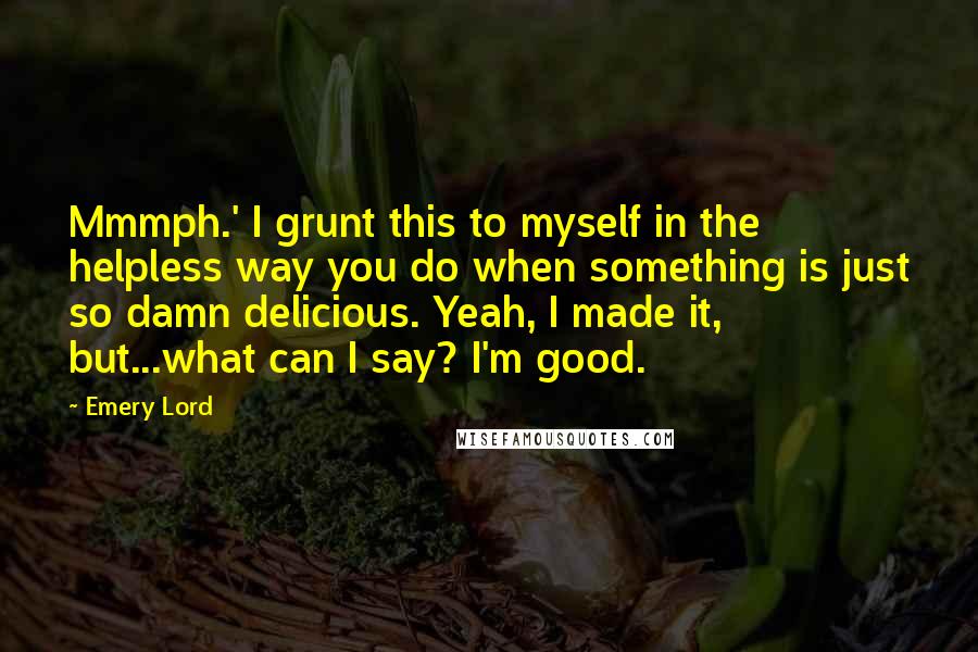 Emery Lord Quotes: Mmmph.' I grunt this to myself in the helpless way you do when something is just so damn delicious. Yeah, I made it, but...what can I say? I'm good.