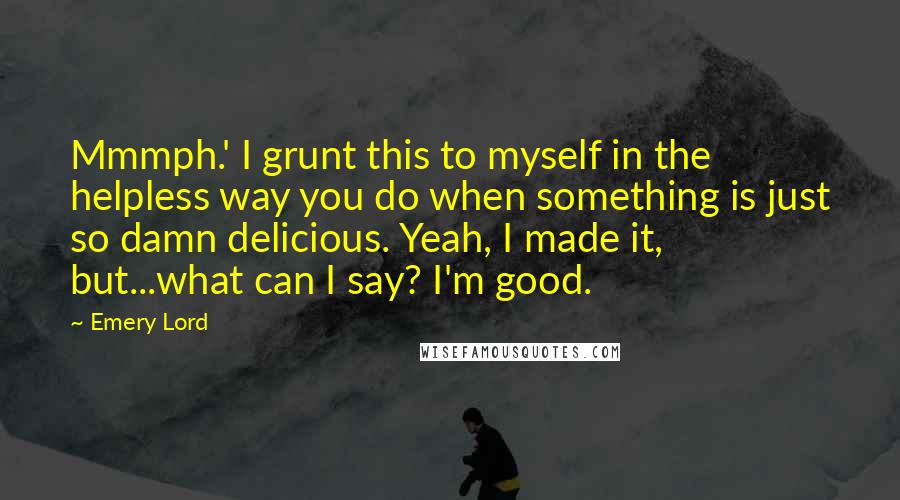 Emery Lord Quotes: Mmmph.' I grunt this to myself in the helpless way you do when something is just so damn delicious. Yeah, I made it, but...what can I say? I'm good.