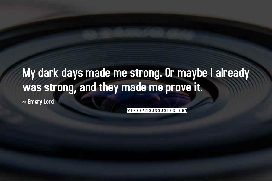 Emery Lord Quotes: My dark days made me strong. Or maybe I already was strong, and they made me prove it.