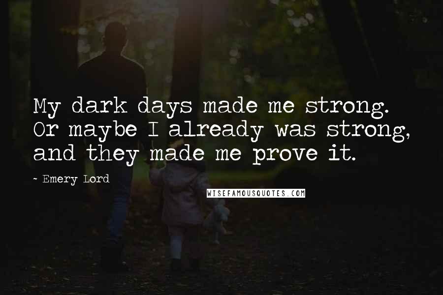 Emery Lord Quotes: My dark days made me strong. Or maybe I already was strong, and they made me prove it.