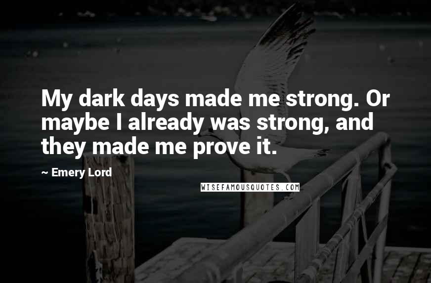 Emery Lord Quotes: My dark days made me strong. Or maybe I already was strong, and they made me prove it.