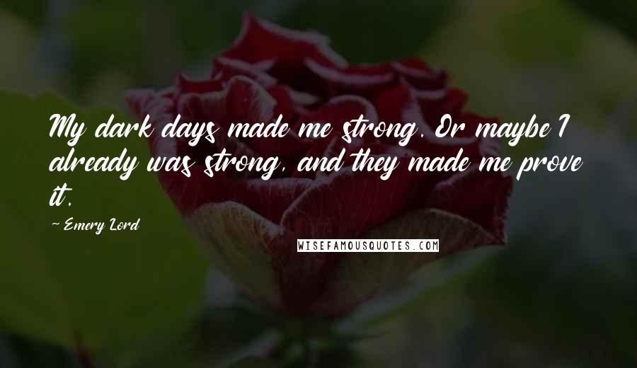 Emery Lord Quotes: My dark days made me strong. Or maybe I already was strong, and they made me prove it.