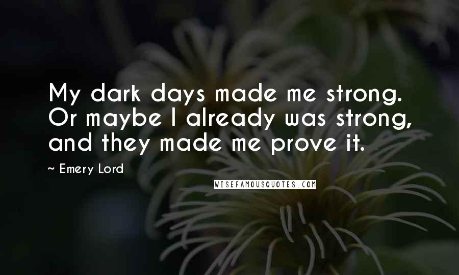 Emery Lord Quotes: My dark days made me strong. Or maybe I already was strong, and they made me prove it.