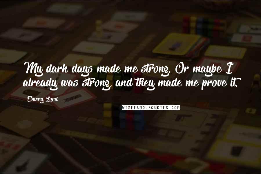 Emery Lord Quotes: My dark days made me strong. Or maybe I already was strong, and they made me prove it.