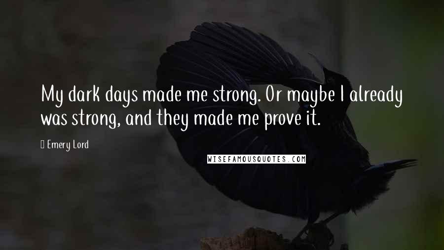 Emery Lord Quotes: My dark days made me strong. Or maybe I already was strong, and they made me prove it.