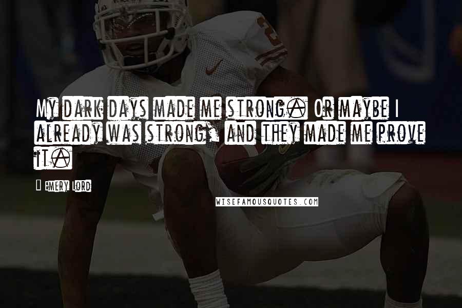 Emery Lord Quotes: My dark days made me strong. Or maybe I already was strong, and they made me prove it.