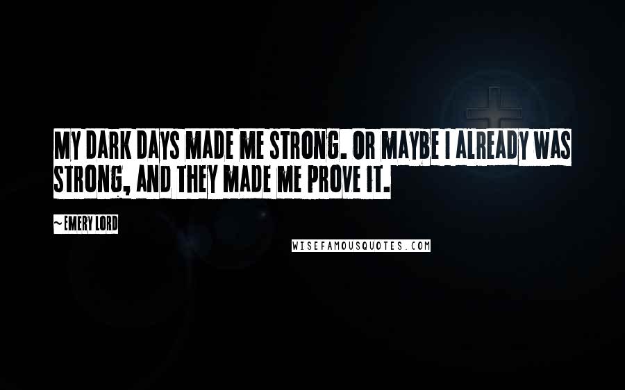 Emery Lord Quotes: My dark days made me strong. Or maybe I already was strong, and they made me prove it.