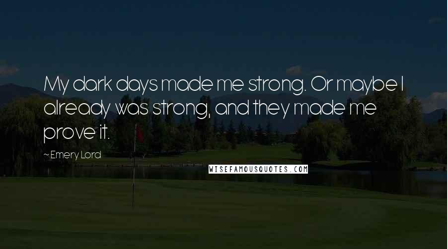 Emery Lord Quotes: My dark days made me strong. Or maybe I already was strong, and they made me prove it.