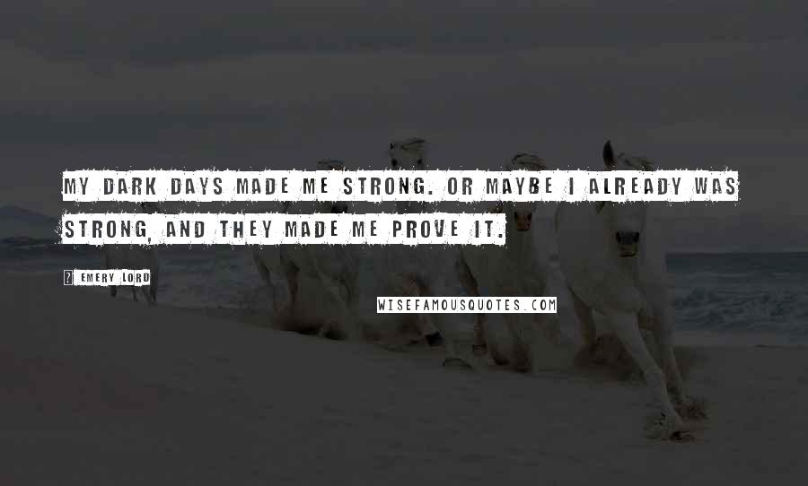 Emery Lord Quotes: My dark days made me strong. Or maybe I already was strong, and they made me prove it.