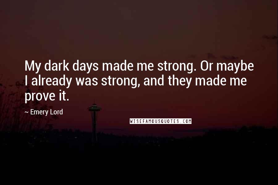 Emery Lord Quotes: My dark days made me strong. Or maybe I already was strong, and they made me prove it.